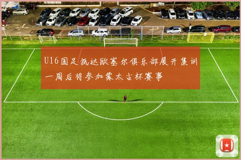 U16国足抵达欧塞尔俱乐部展开集训一周后将参加蒙太古杯赛事