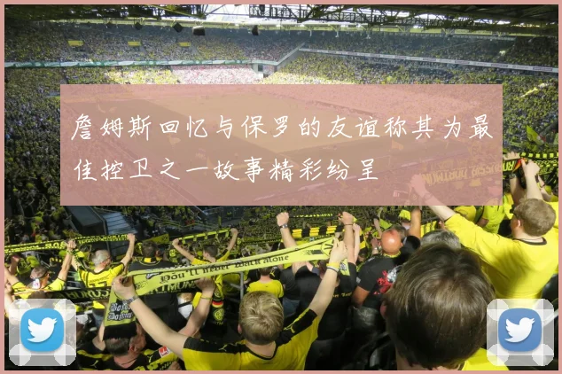 詹姆斯回忆与保罗的友谊称其为最佳控卫之一故事精彩纷呈