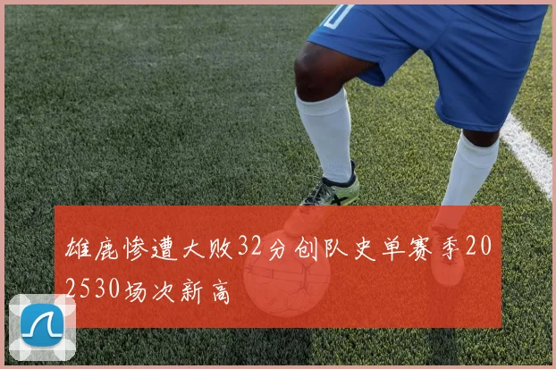 雄鹿惨遭大败32分创队史单赛季202530场次新高