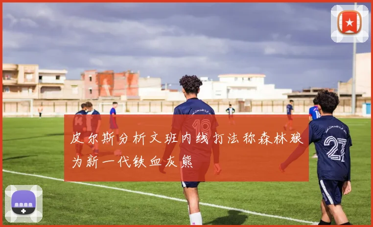 皮尔斯分析文班内线打法称森林狼为新一代铁血灰熊