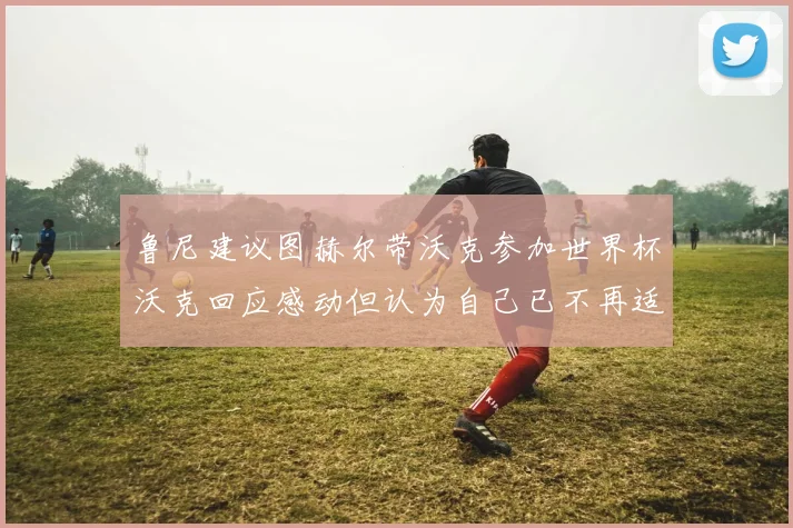 鲁尼建议图赫尔带沃克参加世界杯沃克回应感动但认为自己已不再适合