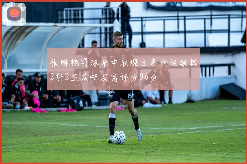 张琳艳罚球命中表现出色全场数据2射2正获吧友高评分96分