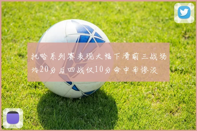 托哈系列赛表现大幅下滑前三战场均20分后四战仅10分命中率惨淡