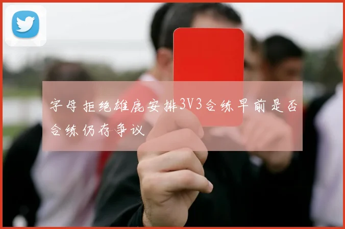 字母拒绝雄鹿安排3V3合练早前是否合练仍存争议