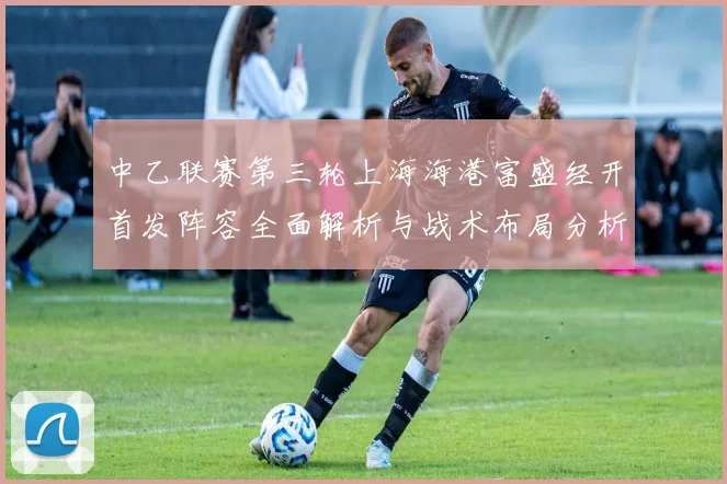 中乙联赛第三轮上海海港富盛经开首发阵容全面解析与战术布局分析