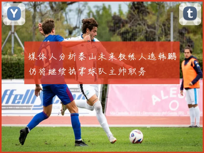媒体人分析泰山未来教练人选韩鹏仍将继续执掌球队主帅职务