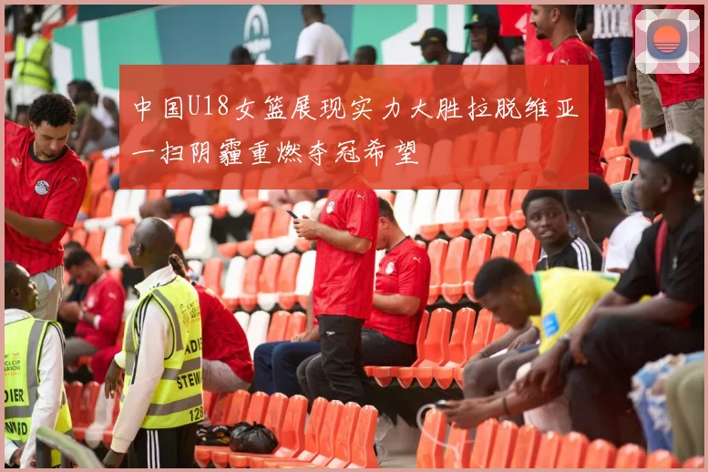 中国U18女篮展现实力大胜拉脱维亚一扫阴霾重燃夺冠希望