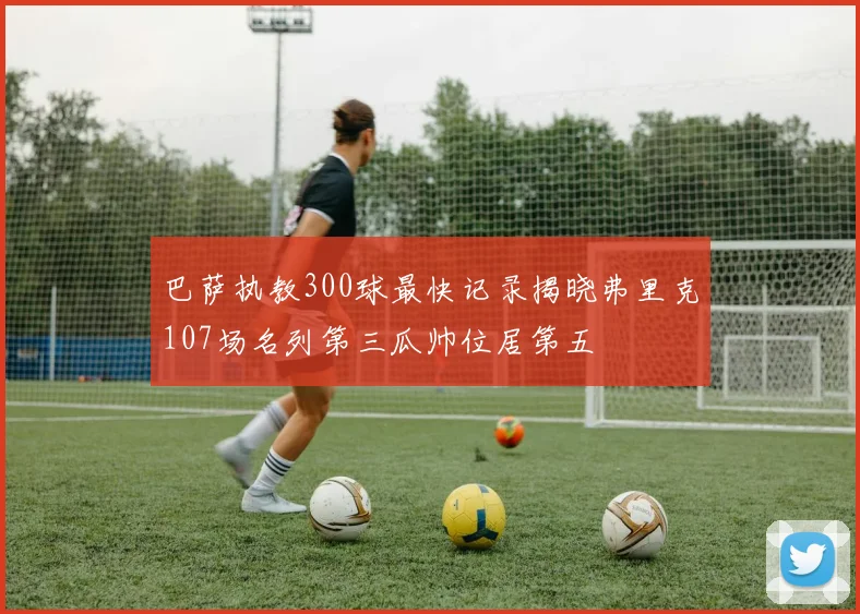 巴萨执教300球最快记录揭晓弗里克107场名列第三瓜帅位居第五