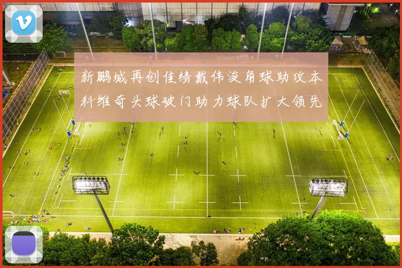 新鹏城再创佳绩戴伟浚角球助攻本科维奇头球破门助力球队扩大领先优势