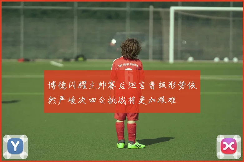 博德闪耀主帅赛后坦言晋级形势依然严峻次回合挑战将更加艰难